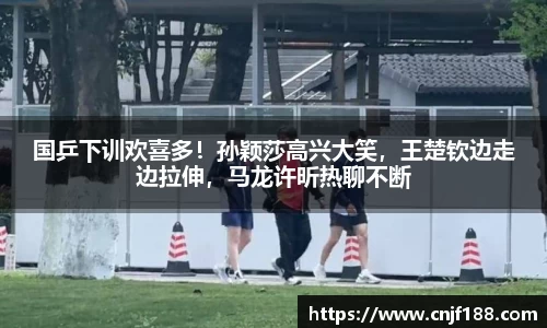 国乒下训欢喜多！孙颖莎高兴大笑，王楚钦边走边拉伸，马龙许昕热聊不断